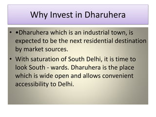 Why Invest in Dharuhera
• •Dharuhera which is an industrial town, is
expected to be the next residential destination
by market sources.
• With saturation of South Delhi, it is time to
look South - wards. Dharuhera is the place
which is wide open and allows convenient
accessibility to Delhi.
 