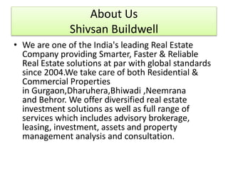 About Us
Shivsan Buildwell
• We are one of the India's leading Real Estate
Company providing Smarter, Faster & Reliable
Real Estate solutions at par with global standards
since 2004.We take care of both Residential &
Commercial Properties
in Gurgaon,Dharuhera,Bhiwadi ,Neemrana
and Behror. We offer diversified real estate
investment solutions as well as full range of
services which includes advisory brokerage,
leasing, investment, assets and property
management analysis and consultation.
 
