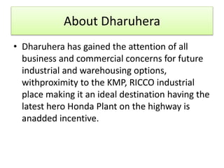 About Dharuhera
• Dharuhera has gained the attention of all
business and commercial concerns for future
industrial and warehousing options,
withproximity to the KMP, RICCO industrial
place making it an ideal destination having the
latest hero Honda Plant on the highway is
anadded incentive.
 