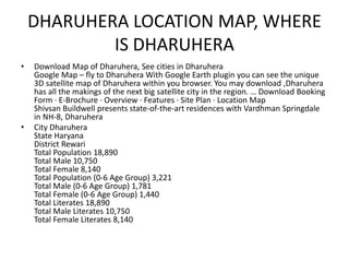 DHARUHERA LOCATION MAP, WHERE
IS DHARUHERA
• Download Map of Dharuhera, See cities in Dharuhera
Google Map – fly to Dharuhera With Google Earth plugin you can see the unique
3D satellite map of Dharuhera within you browser. You may download ,Dharuhera
has all the makings of the next big satellite city in the region. … Download Booking
Form · E-Brochure · Overview · Features · Site Plan · Location Map
Shivsan Buildwell presents state-of-the-art residences with Vardhman Springdale
in NH-8, Dharuhera
• City Dharuhera
State Haryana
District Rewari
Total Population 18,890
Total Male 10,750
Total Female 8,140
Total Population (0-6 Age Group) 3,221
Total Male (0-6 Age Group) 1,781
Total Female (0-6 Age Group) 1,440
Total Literates 18,890
Total Male Literates 10,750
Total Female Literates 8,140
 