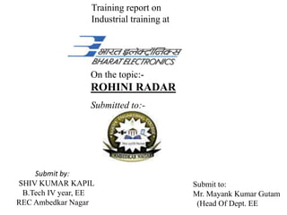Training report on
Industrial training at
On the topic:-
ROHINI RADAR
Submitted to:-
Submit by:
SHIV KUMAR KAPIL
B.Tech IV year, EE
REC Ambedkar Nagar
Submit to:
Mr. Mayank Kumar Gutam
(Head Of Dept. EE
 