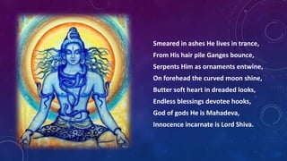 Smeared in ashes He lives in trance,
From His hair pile Ganges bounce,
Serpents Him as ornaments entwine,
On forehead the curved moon shine,
Butter soft heart in dreaded looks,
Endless blessings devotee hooks,
God of gods He is Mahadeva,

Innocence incarnate is Lord Shiva.

 