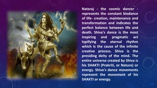 Nataraj - the cosmic dancer represents the constant biodance
of life- creation, maintenance and
transformation and indicates the
perfect balance between life and
death. Shiva's dance is the most
inspiring and pragmatic act
typifying the eternal rhythm
which is the cause of the infinite
creative process. Shiva is the
presiding deity of the mind. The
entire universe created by Shiva is
his SHAKTI (Prakriti, or Nature) or
energy. Shiva's dance movements
represent the movement of his
SHAKTI or energy.

 