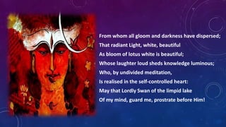 From whom all gloom and darkness have dispersed;
That radiant Light, white, beautiful
As bloom of lotus white is beautiful;

Whose laughter loud sheds knowledge luminous;
Who, by undivided meditation,
Is realised in the self-controlled heart:
May that Lordly Swan of the limpid lake
Of my mind, guard me, prostrate before Him!

 