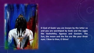 O God of Gods! you are known by the letter va
and you are worshiped by Gods and the sages
like Vashishtha, Agastya and Gautam. The
Sun, the moon and the fire are like your three
eyes. I Bow to thee, O Shiva!

 