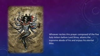 Whoever recites this prayer composed of the five
holy letters before Lord Shiva, attains the
supreme abode of his and enjoys his eternal
bliss.

 