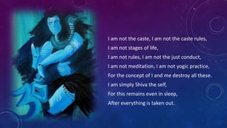 I am not the caste, I am not the caste rules,
I am not stages of life,
I am not rules, I am not the just conduct,
I am not meditation, I am not yogic practice,

For the concept of I and me destroy all these.
I am simply Shiva the self,
For this remains even in sleep,

After everything is taken out.

 