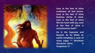 Love at the feet of shiva
eradicates all bad karma.
Love at the feet of shiva
bestows clarity of mind.
Love at the feet of shiva
fills the heart with joy. Love
at the feet of shiva is
consciousness itself ~
He is the Supreme and
beyond. As he blinks an
eyelid completes a cycle of
many yugas ~~ Shivoham
Shivoham..Shiva
is
Auspicious !!!

 
