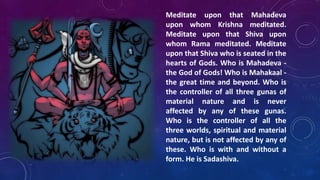 Meditate upon that Mahadeva
upon whom Krishna meditated.
Meditate upon that Shiva upon
whom Rama meditated. Meditate
upon that Shiva who is seated in the
hearts of Gods. Who is Mahadeva the God of Gods! Who is Mahakaal the great time and beyond. Who is
the controller of all three gunas of
material nature and is never
affected by any of these gunas.
Who is the controller of all the
three worlds, spiritual and material
nature, but is not affected by any of
these. Who is with and without a
form. He is Sadashiva.

 