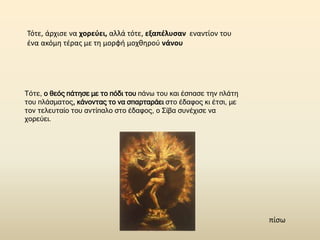 Τότε, άρχισε να χορεύει, αλλά τότε, εξαπέλυσαν εναντίον του
ένα ακόμη τέρας με τη μορφή μοχθηρού νάνου
Τότε, ο θεός πάτησε με το πόδι του πάνω του και έσπασε την πλάτη
του πλάσματος, κάνοντας το να σπαρταράει στο έδαφος κι έτσι, με
τον τελευταίο του αντίπαλο στο έδαφος, ο Σίβα συνέχισε να
χορεύει.
πίσω
 