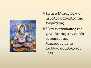Είναι ο Μαχαγιόγκι,ο
μεγάλος δάσκαλος της
εγκράτειας.
Είναι εκπρόσωπος της
γονιμότητας ,την οποία
οι οπαδοί του
λατρεύουν με το
φαλλικό σύμβολο του
linga.
 