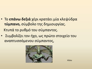 • Το επάνω δεξιά χέρι κρατάει μία κλεψύδρα
τύμπανο, σύμβολο της δημιουργίας.
Κτυπά το ρυθμό του σύμπαντος.
• Συμβολίζει τον ήχο, ως πρώτο στοιχείο του
αναπτυσσόμενου σύμπαντος,
πίσω
 