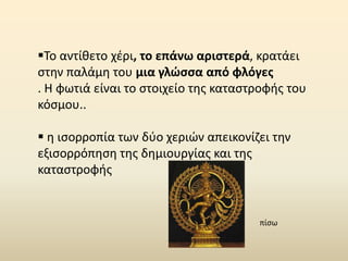 Το αντίθετο χέρι, το επάνω αριστερά, κρατάει
στην παλάμη του μια γλώσσα από φλόγες
. Η φωτιά είναι το στοιχείο της καταστροφής του
κόσμου..
 η ισορροπία των δύο χεριών απεικονίζει την
εξισορρόπηση της δημιουργίας και της
καταστροφής
πίσω
 