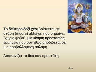 Το δεύτερο δεξί χέρι βρίσκεται σε
στάση (mudra) abhaya, που σημαίνει
"χωρίς φόβο", μία κίνηση προστασίας,
ερμηνεία που συνήθως αποδίδεται σε
μια προβαλλόμενη παλάμη .
Απεικονίζει το θεό σαν προστάτη.
πίσω
 