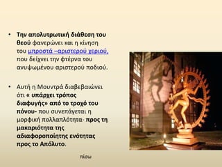 • Την απολυτρωτική διάθεση του
θεού φανερώνει και η κίνηση
του μπροστά –αριστερού χεριού,
που δείχνει την φτέρνα του
ανυψωμένου αριστερού ποδιού.
• Αυτή η Μουντρά διαβεβαιώνει
ότι « υπάρχει τρόπος
διαφυγής» από το τροχό του
πόνου- που συνεπάγεται η
μορφική πολλαπλότητα- προς τη
μακαριότητα της
αδιαφοροποίητης ενότητας
προς το Απόλυτο.
πίσω
 