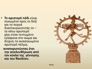 • Το αριστερό πόδι είναι
σηκωμένο προς το δεξί
και το περνά
διασταυρώνοντάς το –
το κάτω αριστερό
χέρι είναι τεντωμένο
εγκάρσια στο σώμα και
δείχνει το ανασηκωμένο
αριστερό πέλμα,
αναπαριστώντας έτσι
την απελευθέρωση από
τον κύκλο της γέννησης
και του θανάτου.
πίσω
 