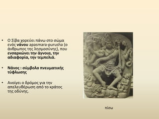 • Ο Σίβα χορεύει πάνω στο σώμα
ενός νάνου apasmara-purusha (ο
άνθρωπος της λησμοσύνης), που
ενσαρκώνει την άγνοια, την
αδιαφορία, την τεμπελιά.
• Νάνος : σύμβολο πνευματικής
τύφλωσης
• Ανοίγει ο δρόμος για την
απελευθέρωση από το κράτος
της οδύνης.
πίσω
 