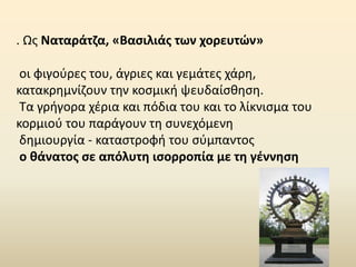 . Ως Ναταράτζα, «Βασιλιάς των χορευτών»
οι φιγούρες του, άγριες και γεμάτες χάρη,
κατακρημνίζουν την κοσμική ψευδαίσθηση.
Τα γρήγορα χέρια και πόδια του και το λίκνισμα του
κορμιού του παράγουν τη συνεχόμενη
δημιουργία - καταστροφή του σύμπαντος
ο θάνατος σε απόλυτη ισορροπία με τη γέννηση
 