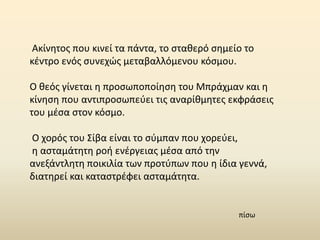 Ακίνητος που κινεί τα πάντα, το σταθερό σημείο το
κέντρο ενός συνεχώς μεταβαλλόμενου κόσμου.
Ο θεός γίνεται η προσωποποίηση του Μπράχμαν και η
κίνηση που αντιπροσωπεύει τις αναρίθμητες εκφράσεις
του μέσα στον κόσμο.
Ο χορός του Σίβα είναι το σύμπαν που χορεύει,
η ασταμάτητη ροή ενέργειας μέσα από την
ανεξάντλητη ποικιλία των προτύπων που η ίδια γεννά,
διατηρεί και καταστρέφει ασταμάτητα.
πίσω
 