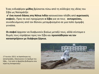 Ένας ενδιαφέρον μύθος βρίσκεται πίσω από τη σύλληψη της ιδέας του
Σίβα ως Nαταράτζα:
σ' ένα πυκνό δάσος στη Νότια Ινδία κατοικούσαν πλήθη από αιρετικούς
σοφούς. Προς τα εκεί προχώρησε ο Σίβα για να τους αντικρούσει,
συνοδευόμενος από τον Βίσνου μεταμφιεσμένο σε μια πολύ όμορφη
γυναίκα.
Οι σοφοί άρχισαν να διαφωνούν βιαίως μεταξύ τους, αλλά σύντομα ο
θυμός τους στράφηκε προς τον Σίβα και προσπάθησαν να τον
καταστρέψουν με διάφορα ξόρκια.
17 Ιουνίου 2013, τα λασπόνερα της
καταστροφής, πλαισιώνουν το άγαλμα του
Σίβα... Γιοτ από τη Βραζιλία βυθισμένο στα
νερά της Ανταρκτικής!
 