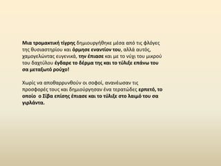 Μια τρομακτική τίγρης δημιουργήθηκε μέσα από τις φλόγες
της θυσιαστηρίου και όρμησε εναντίον του, αλλά αυτός,
χαμογελώντας ευγενικά, την έπιασε και με το νύχι του μικρού
του δαχτύλου έγδαρε το δέρμα της και το τύλιξε επάνω του
σα μεταξωτό ρούχο!
Χωρίς να αποθαρρυνθούν οι σοφοί, ανανέωσαν τις
προσφορές τους και δημιούργησαν ένα τερατώδες ερπετό, το
οποίο ο Σίβα επίσης έπιασε και το τύλιξε στο λαιμό του σα
γιρλάντα.
 