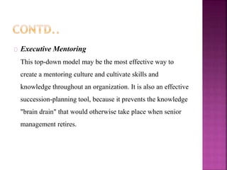 Executive Mentoring
This top-down model may be the most effective way to
create a mentoring culture and cultivate skills and
knowledge throughout an organization. It is also an effective
succession-planning tool, because it prevents the knowledge
"brain drain" that would otherwise take place when senior
management retires.
 