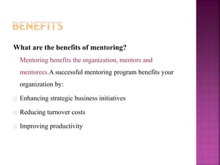 What are the benefits of mentoring?
Mentoring benefits the organization, mentors and
mentorees.A successful mentoring program benefits your
organization by:
Enhancing strategic business initiatives
Reducing turnover costs
Improving productivity
 
