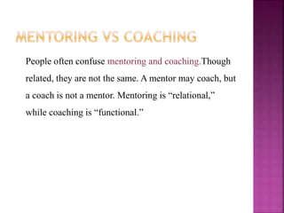 People often confuse mentoring and coaching.Though
related, they are not the same. A mentor may coach, but
a coach is not a mentor. Mentoring is “relational,”
while coaching is “functional.”
 