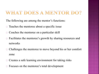 The following are among the mentor’s functions:
Teaches the mentoree about a specific issue
Coaches the mentoree on a particular skill
Facilitates the mentoree’s growth by sharing resources and
networks
Challenges the mentoree to move beyond his or her comfort
zone
Creates a safe learning environment for taking risks
Focuses on the mentoree’s total development
 