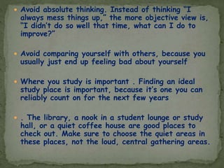  Avoid absolute thinking. Instead of thinking “I
always mess things up,” the more objective view is,
“I didn’t do so well that time, what can I do to
improve?”
 Avoid comparing yourself with others, because you
usually just end up feeling bad about yourself
 Where you study is important . Finding an ideal
study place is important, because it’s one you can
reliably count on for the next few years
 . The library, a nook in a student lounge or study
hall, or a quiet coffee house are good places to
check out. Make sure to choose the quiet areas in
these places, not the loud, central gathering areas.
 