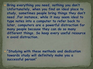  Bring everything you need, nothing you don’t
Unfortunately, when you find an ideal place to
study, sometimes people bring things they don’t
need .For instance, while it may seem ideal to
type notes into a computer to refer back to
later, computers are a powerful distraction for
many people because they can do so many
different things. So keep every useful resource
n avoid distraction.
 “Studying with these methods and dedication
towards study will definitely make you a
successful person”
 