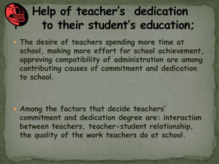  The desire of teachers spending more time at
school, making more effort for school achievement,
approving compatibility of administration are among
contributing causes of commitment and dedication
to school.
 Among the factors that decide teachers’
commitment and dedication degree are: interaction
between teachers, teacher-student relationship,
the quality of the work teachers do at school.
 
