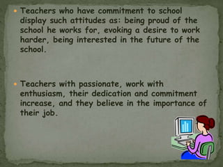  Teachers who have commitment to school
display such attitudes as: being proud of the
school he works for, evoking a desire to work
harder, being interested in the future of the
school.
 Teachers with passionate, work with
enthusiasm, their dedication and commitment
increase, and they believe in the importance of
their job.
 