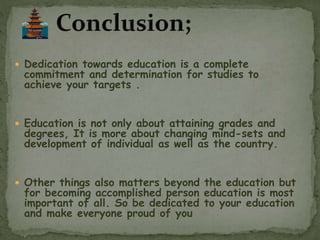  Dedication towards education is a complete
commitment and determination for studies to
achieve your targets .
 Education is not only about attaining grades and
degrees, It is more about changing mind-sets and
development of individual as well as the country.
 Other things also matters beyond the education but
for becoming accomplished person education is most
important of all. So be dedicated to your education
and make everyone proud of you
 
