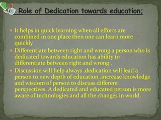  It helps in quick learning when all efforts are
combined in one place then one can learn more
quickly
 Differentiate between right and wrong a person who is
dedicated towards education has ability to
differentiate between right and wrong .
 Discussion will help always ,dedication will lead a
person to new depth of education .increase knowledge
and wisdom of person to discuss different
perspectives. A dedicated and educated person is more
aware of technologies and all the changes in world.
 