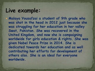  Malaya Yousafzai a student of 9th grade who
was shot in the head in 2012 just because she
was struggling for her education in her valley
Swat, Pakistan. She was recovered in the
United Kingdom, and now she is campaigning
worldwide for girls education & rights. She was
given Nobel Peace Prize in 2014. She is
dedicated towards her education and as well
contributing her efforts for development of
others also. She is an ideal for everyone
worldwide.
 