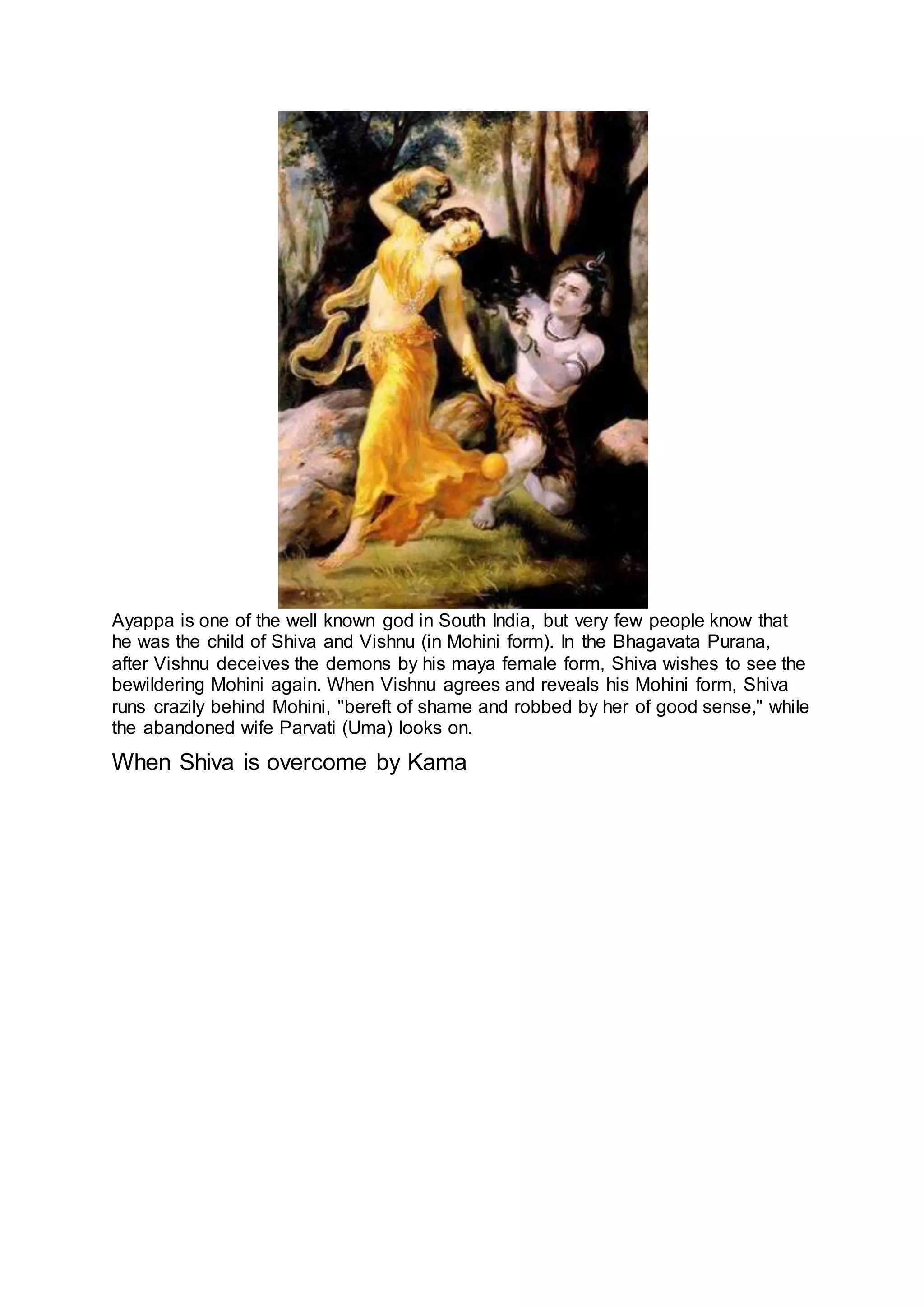 Ayappa is one of the well known god in South India, but very few people know that
he was the child of Shiva and Vishnu (in Mohini form). In the Bhagavata Purana,
after Vishnu deceives the demons by his maya female form, Shiva wishes to see the
bewildering Mohini again. When Vishnu agrees and reveals his Mohini form, Shiva
runs crazily behind Mohini, "bereft of shame and robbed by her of good sense," while
the abandoned wife Parvati (Uma) looks on.
When Shiva is overcome by Kama
13
 