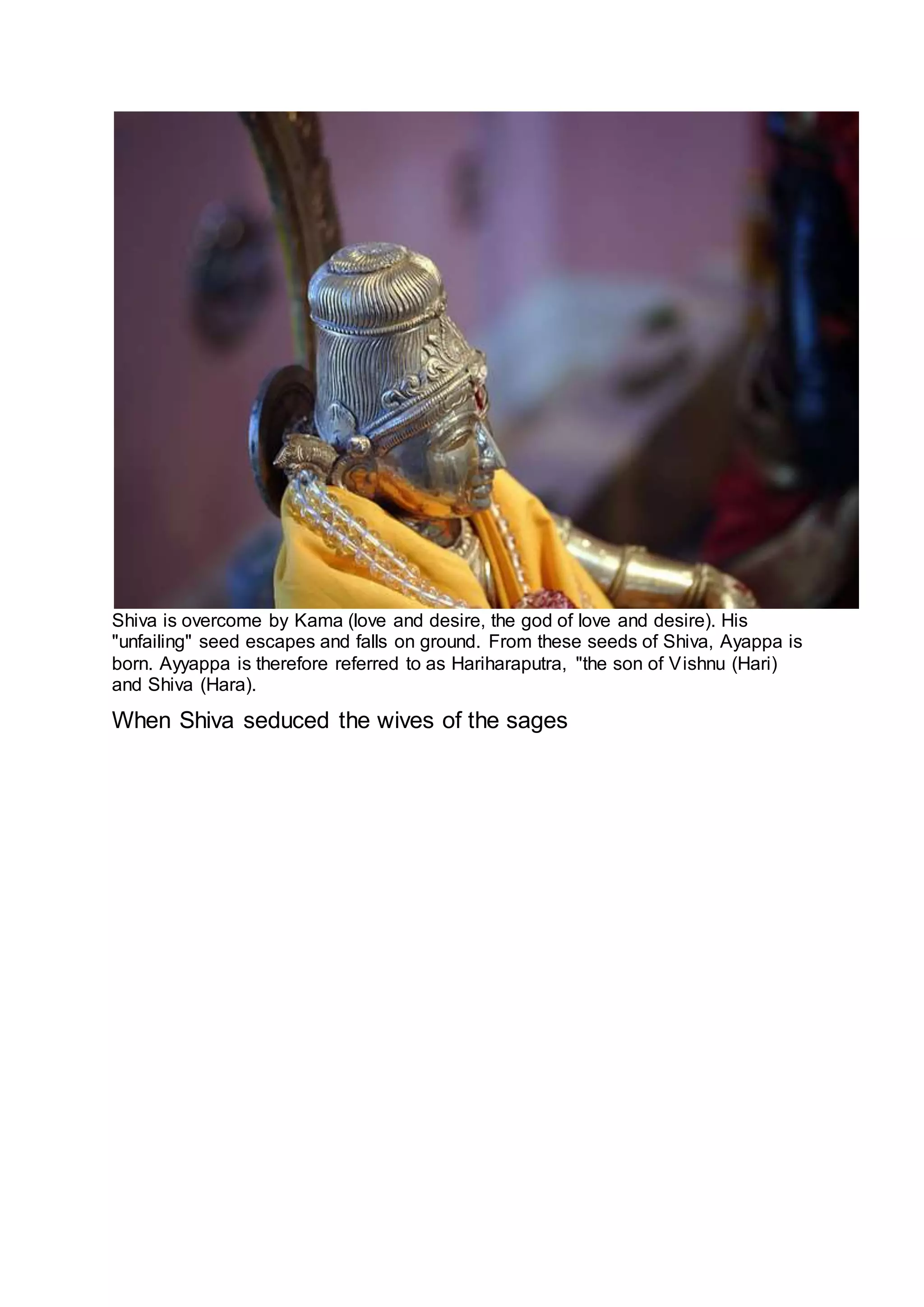 Shiva is overcome by Kama (love and desire, the god of love and desire). His
"unfailing" seed escapes and falls on ground. From these seeds of Shiva, Ayappa is
born. Ayyappa is therefore referred to as Hariharaputra, "the son of Vishnu (Hari)
and Shiva (Hara).
When Shiva seduced the wives of the sages
14
 