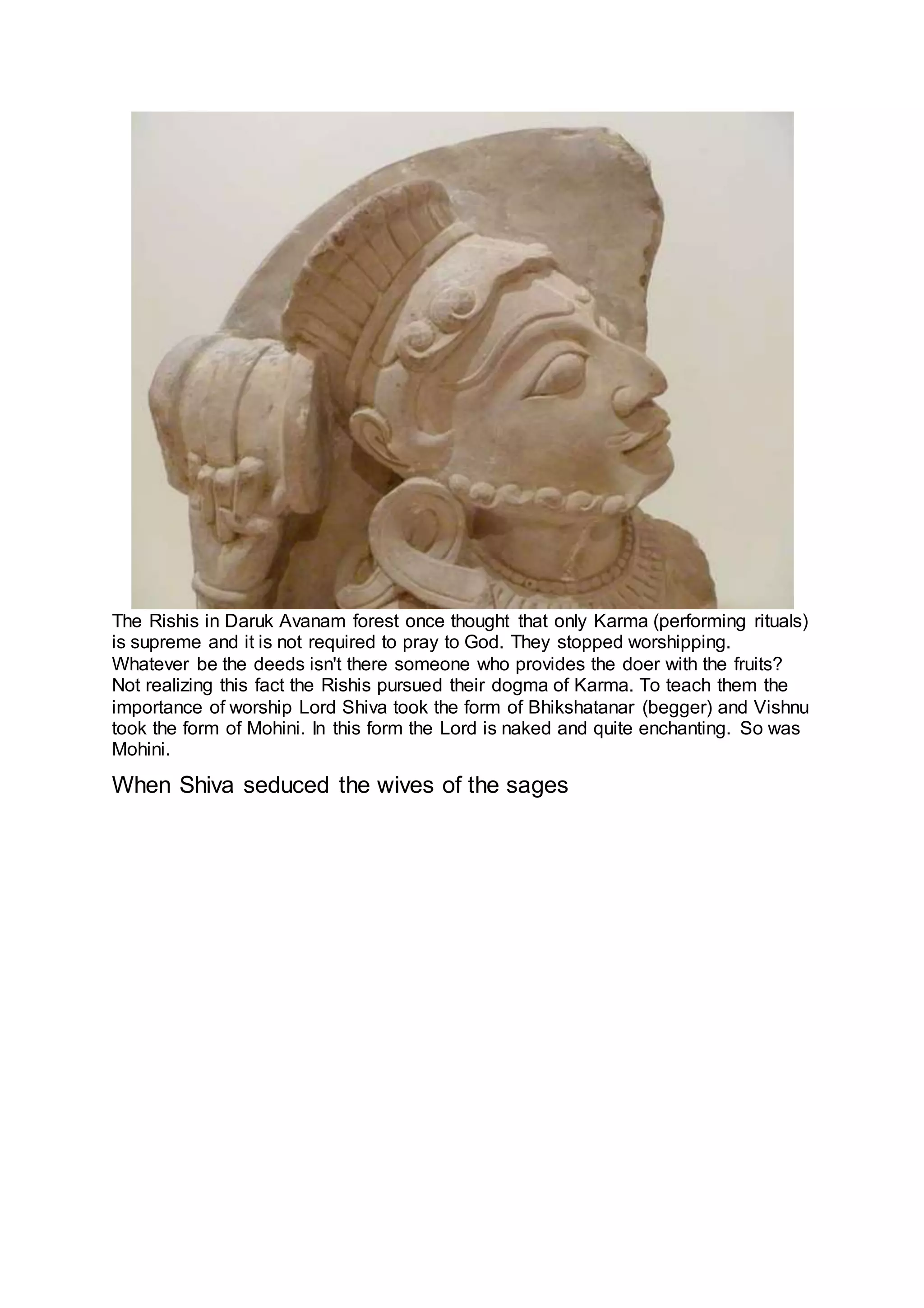 The Rishis in Daruk Avanam forest once thought that only Karma (performing rituals)
is supreme and it is not required to pray to God. They stopped worshipping.
Whatever be the deeds isn't there someone who provides the doer with the fruits?
Not realizing this fact the Rishis pursued their dogma of Karma. To teach them the
importance of worship Lord Shiva took the form of Bhikshatanar (begger) and Vishnu
took the form of Mohini. In this form the Lord is naked and quite enchanting. So was
Mohini.
When Shiva seduced the wives of the sages
15
 