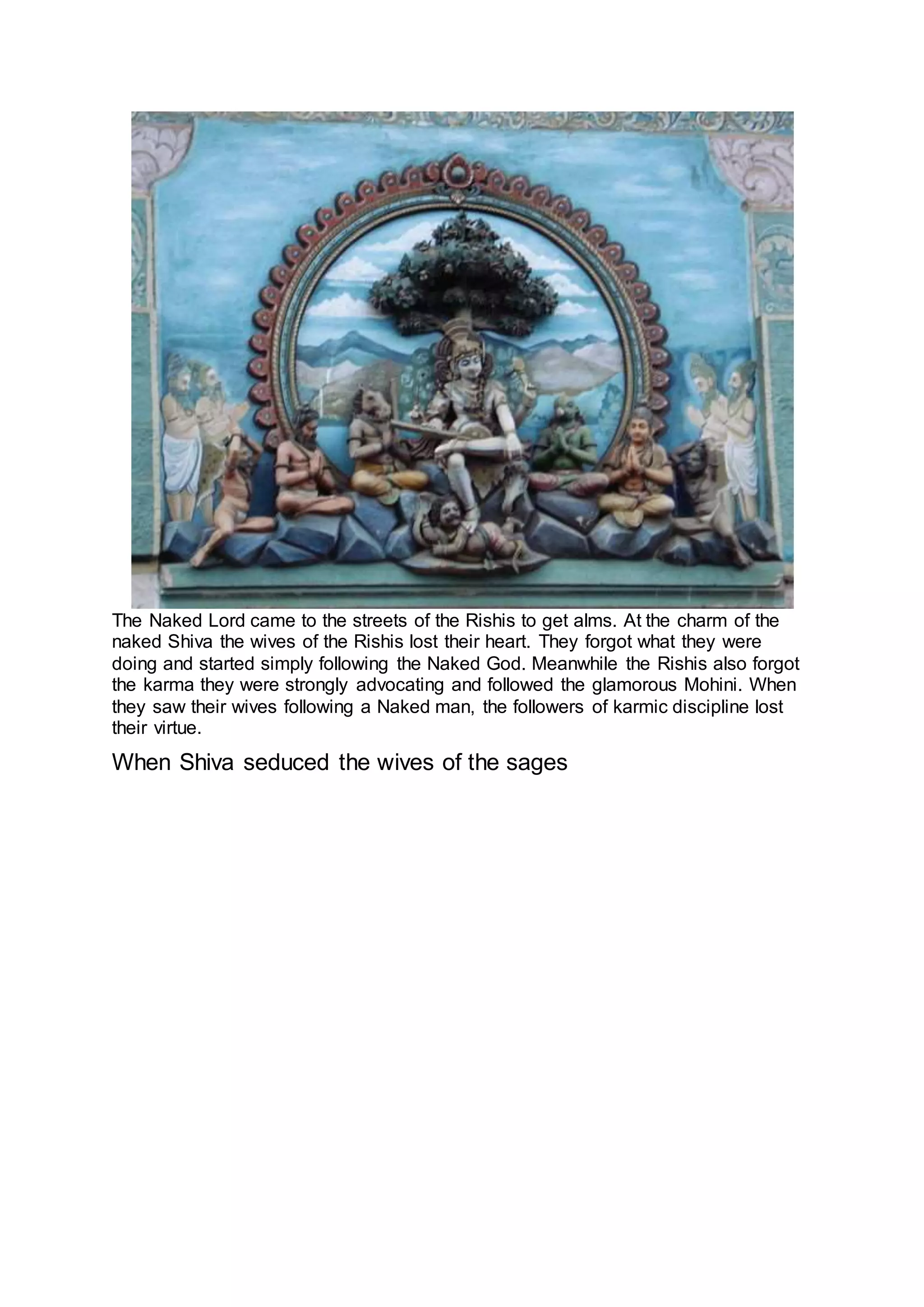 The Naked Lord came to the streets of the Rishis to get alms. At the charm of the
naked Shiva the wives of the Rishis lost their heart. They forgot what they were
doing and started simply following the Naked God. Meanwhile the Rishis also forgot
the karma they were strongly advocating and followed the glamorous Mohini. When
they saw their wives following a Naked man, the followers of karmic discipline lost
their virtue.
When Shiva seduced the wives of the sages
16
 