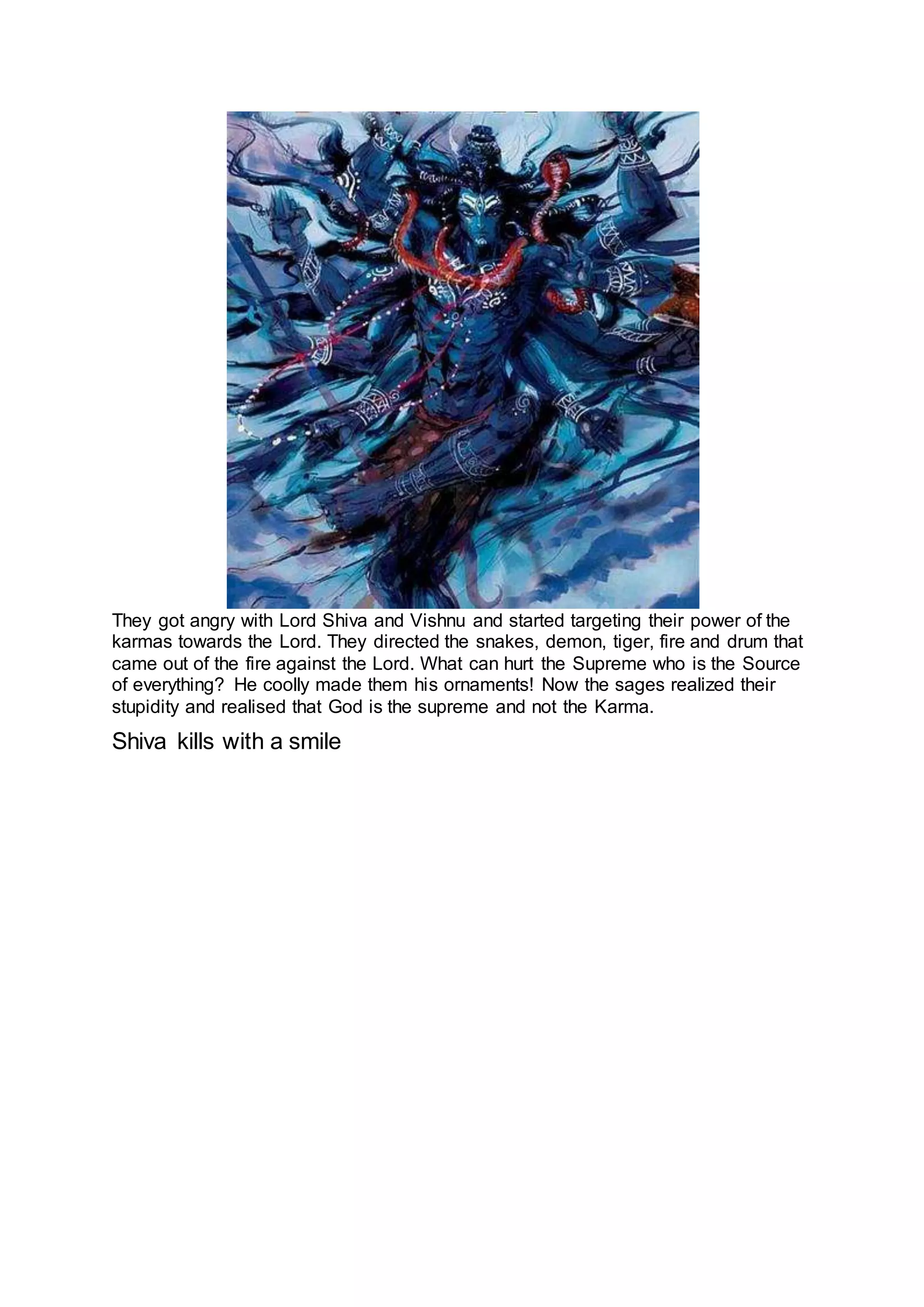 They got angry with Lord Shiva and Vishnu and started targeting their power of the
karmas towards the Lord. They directed the snakes, demon, tiger, fire and drum that
came out of the fire against the Lord. What can hurt the Supreme who is the Source
of everything? He coolly made them his ornaments! Now the sages realized their
stupidity and realised that God is the supreme and not the Karma.
Shiva kills with a smile
17
 