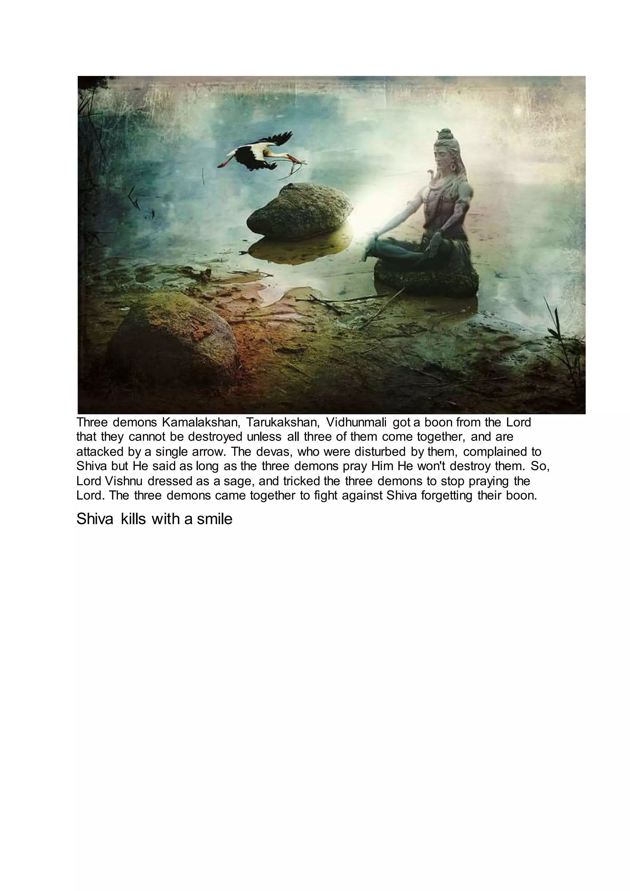 Three demons Kamalakshan, Tarukakshan, Vidhunmali got a boon from the Lord
that they cannot be destroyed unless all three of them come together, and are
attacked by a single arrow. The devas, who were disturbed by them, complained to
Shiva but He said as long as the three demons pray Him He won't destroy them. So,
Lord Vishnu dressed as a sage, and tricked the three demons to stop praying the
Lord. The three demons came together to fight against Shiva forgetting their boon.
Shiva kills with a smile
18
 