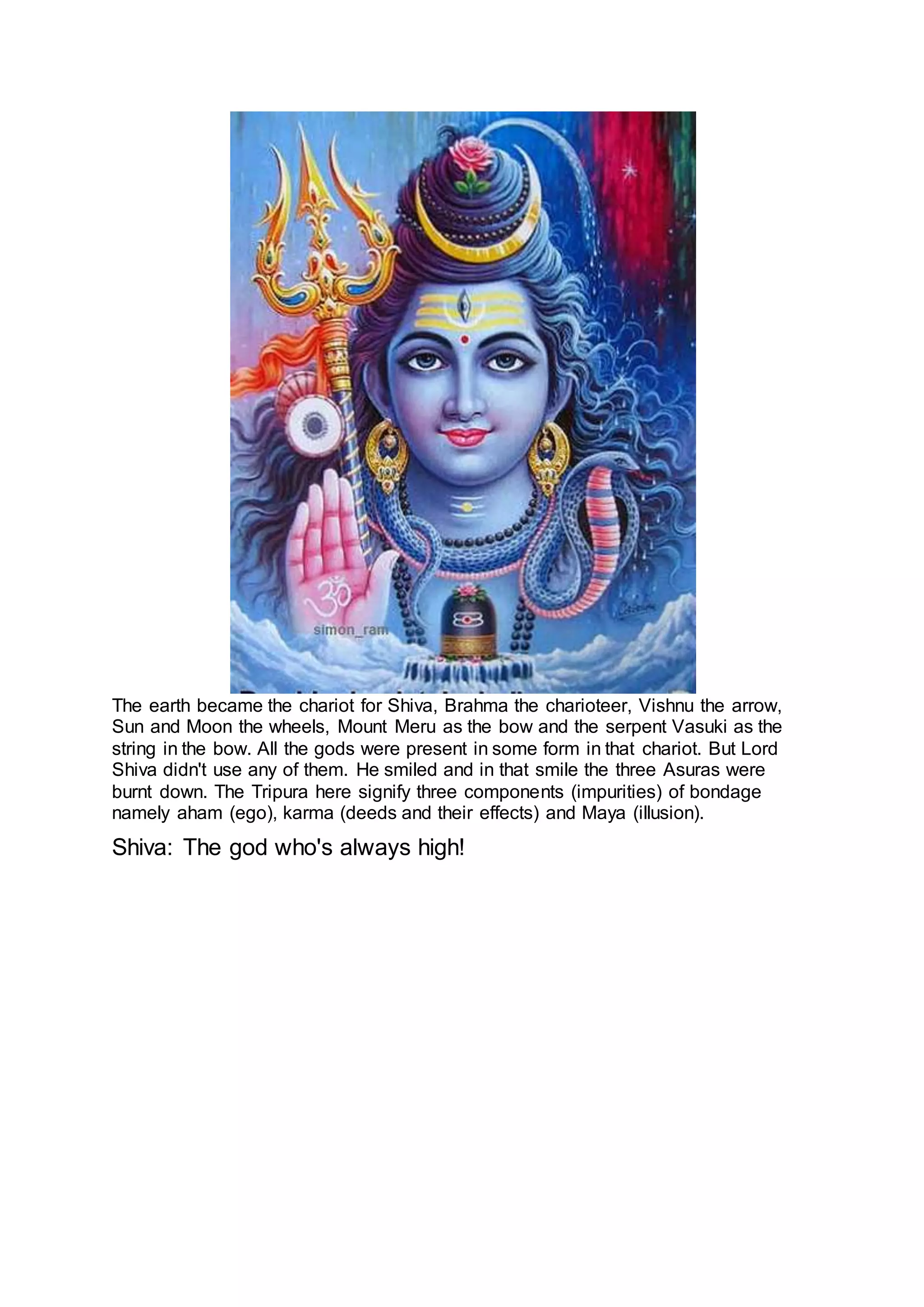 The earth became the chariot for Shiva, Brahma the charioteer, Vishnu the arrow,
Sun and Moon the wheels, Mount Meru as the bow and the serpent Vasuki as the
string in the bow. All the gods were present in some form in that chariot. But Lord
Shiva didn't use any of them. He smiled and in that smile the three Asuras were
burnt down. The Tripura here signify three components (impurities) of bondage
namely aham (ego), karma (deeds and their effects) and Maya (illusion).
Shiva: The god who's always high!
19
 