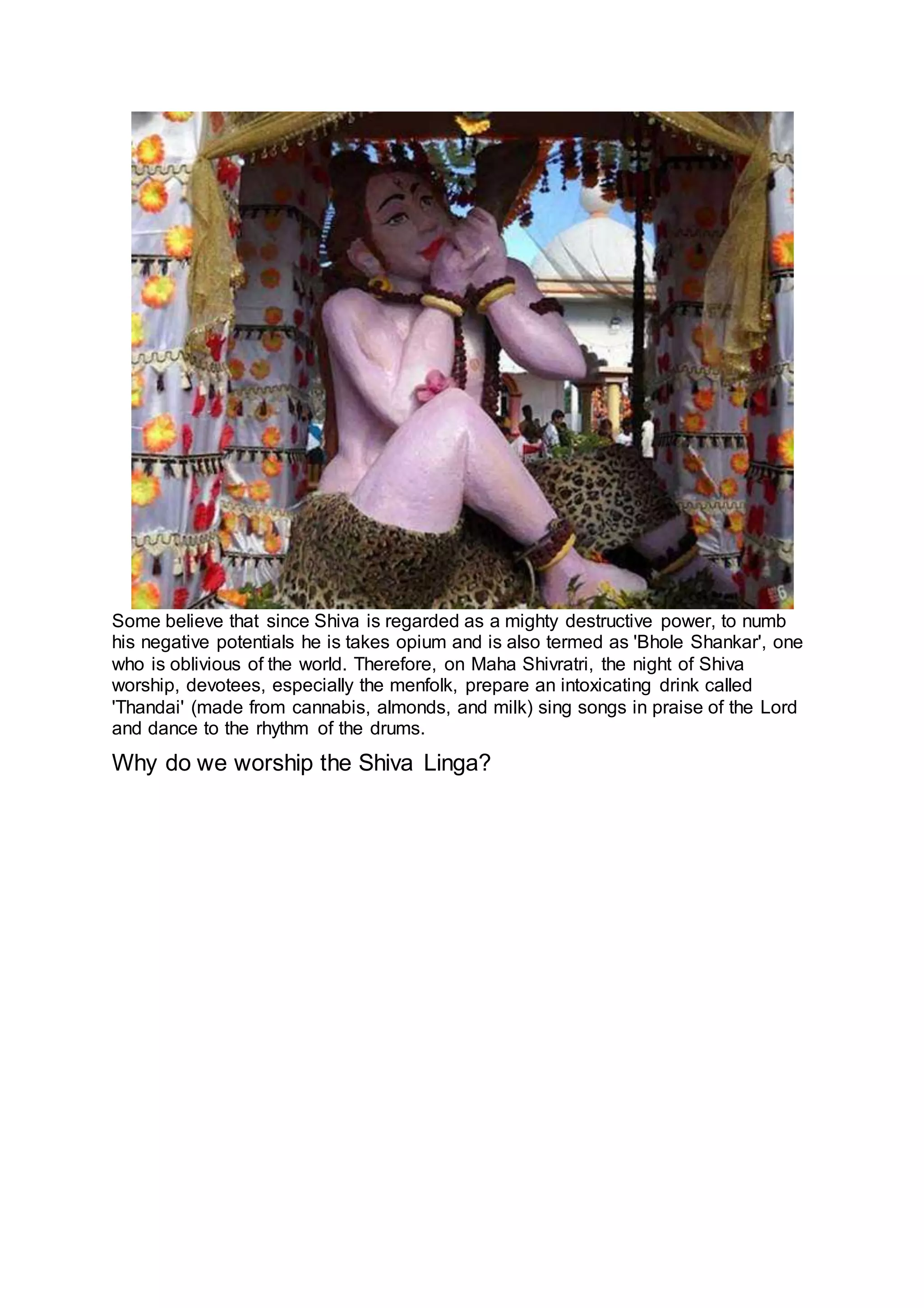 Some believe that since Shiva is regarded as a mighty destructive power, to numb
his negative potentials he is takes opium and is also termed as 'Bhole Shankar', one
who is oblivious of the world. Therefore, on Maha Shivratri, the night of Shiva
worship, devotees, especially the menfolk, prepare an intoxicating drink called
'Thandai' (made from cannabis, almonds, and milk) sing songs in praise of the Lord
and dance to the rhythm of the drums.
Why do we worship the Shiva Linga?
20
 