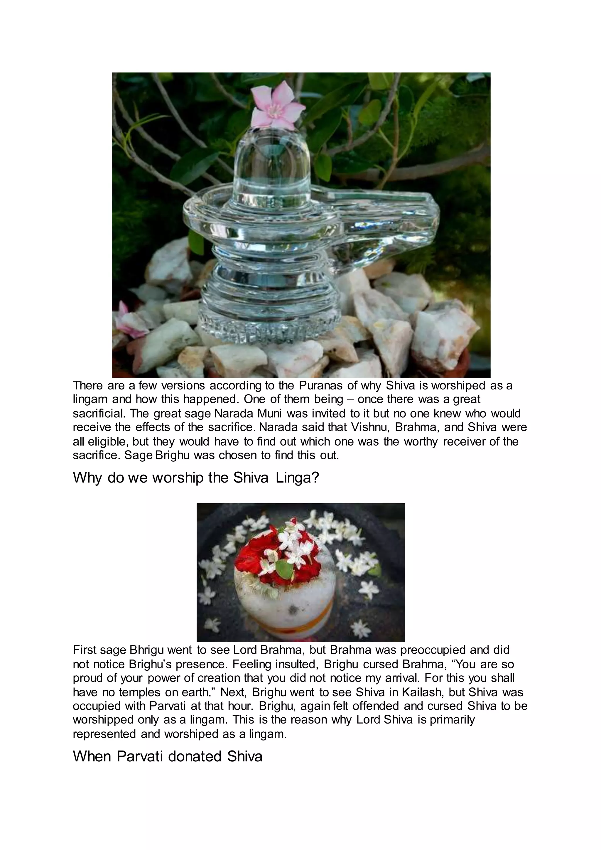 There are a few versions according to the Puranas of why Shiva is worshiped as a
lingam and how this happened. One of them being – once there was a great
sacrificial. The great sage Narada Muni was invited to it but no one knew who would
receive the effects of the sacrifice. Narada said that Vishnu, Brahma, and Shiva were
all eligible, but they would have to find out which one was the worthy receiver of the
sacrifice. Sage Brighu was chosen to find this out.
Why do we worship the Shiva Linga?
21
First sage Bhrigu went to see Lord Brahma, but Brahma was preoccupied and did
not notice Brighu’s presence. Feeling insulted, Brighu cursed Brahma, “You are so
proud of your power of creation that you did not notice my arrival. For this you shall
have no temples on earth.” Next, Brighu went to see Shiva in Kailash, but Shiva was
occupied with Parvati at that hour. Brighu, again felt offended and cursed Shiva to be
worshipped only as a lingam. This is the reason why Lord Shiva is primarily
represented and worshiped as a lingam.
When Parvati donated Shiva
 
