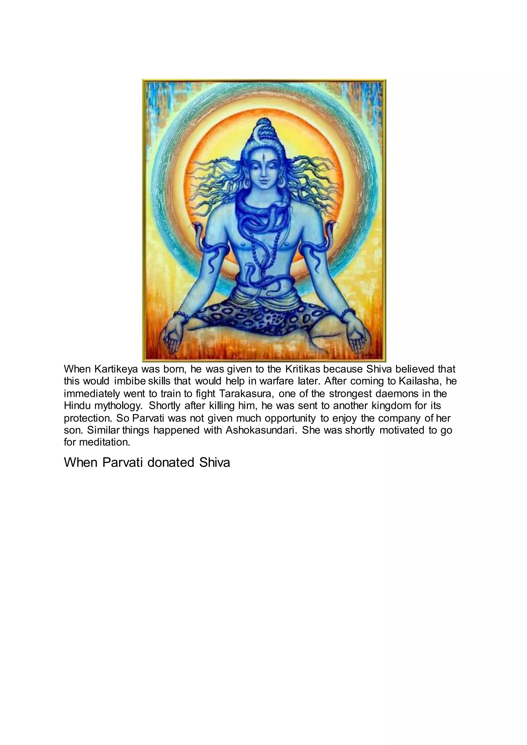 22
When Kartikeya was born, he was given to the Kritikas because Shiva believed that
this would imbibe skills that would help in warfare later. After coming to Kailasha, he
immediately went to train to fight Tarakasura, one of the strongest daemons in the
Hindu mythology. Shortly after killing him, he was sent to another kingdom for its
protection. So Parvati was not given much opportunity to enjoy the company of her
son. Similar things happened with Ashokasundari. She was shortly motivated to go
for meditation.
When Parvati donated Shiva
23
 