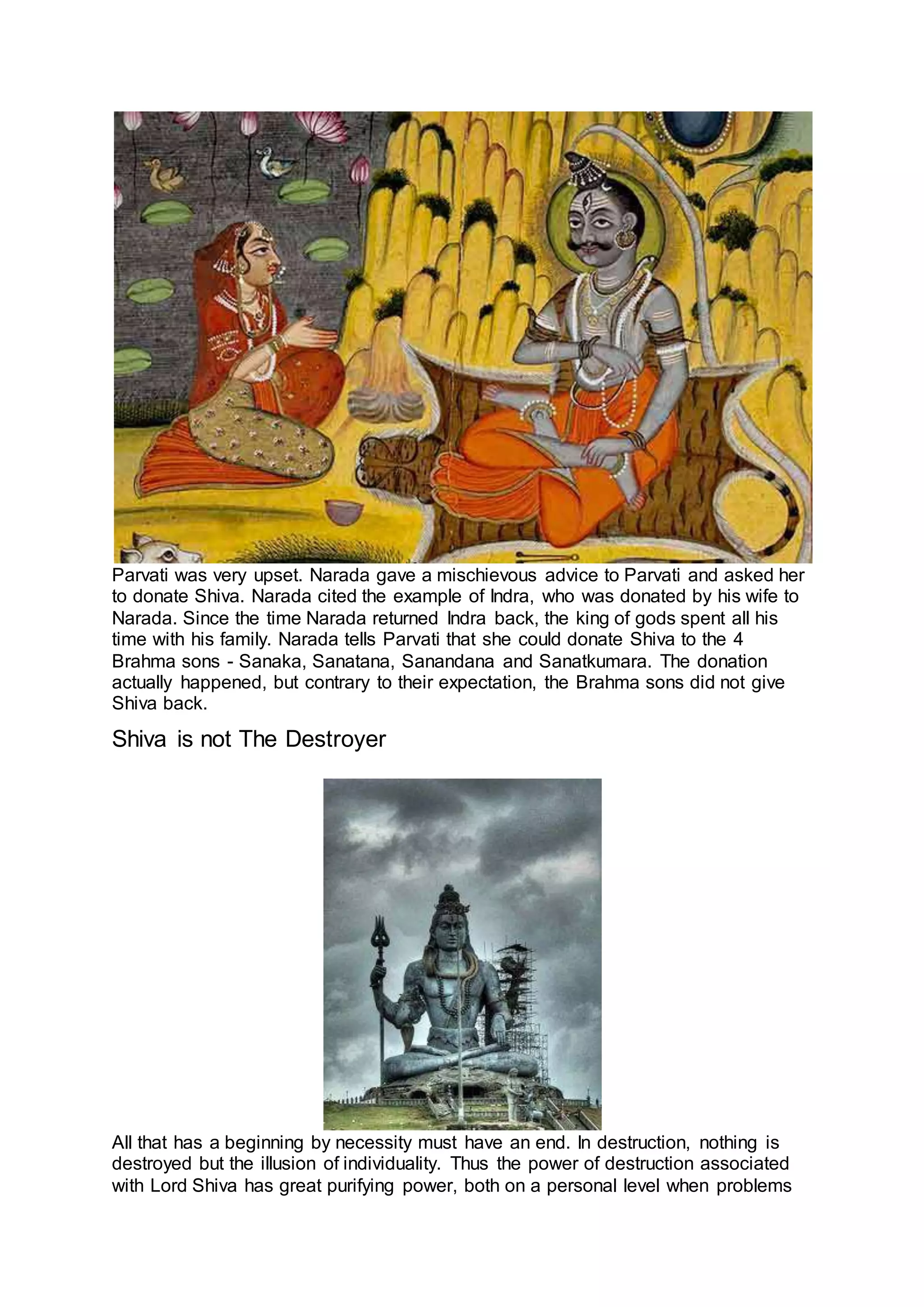 Parvati was very upset. Narada gave a mischievous advice to Parvati and asked her
to donate Shiva. Narada cited the example of Indra, who was donated by his wife to
Narada. Since the time Narada returned Indra back, the king of gods spent all his
time with his family. Narada tells Parvati that she could donate Shiva to the 4
Brahma sons - Sanaka, Sanatana, Sanandana and Sanatkumara. The donation
actually happened, but contrary to their expectation, the Brahma sons did not give
Shiva back.
Shiva is not The Destroyer
24
All that has a beginning by necessity must have an end. In destruction, nothing is
destroyed but the illusion of individuality. Thus the power of destruction associated
with Lord Shiva has great purifying power, both on a personal level when problems
 