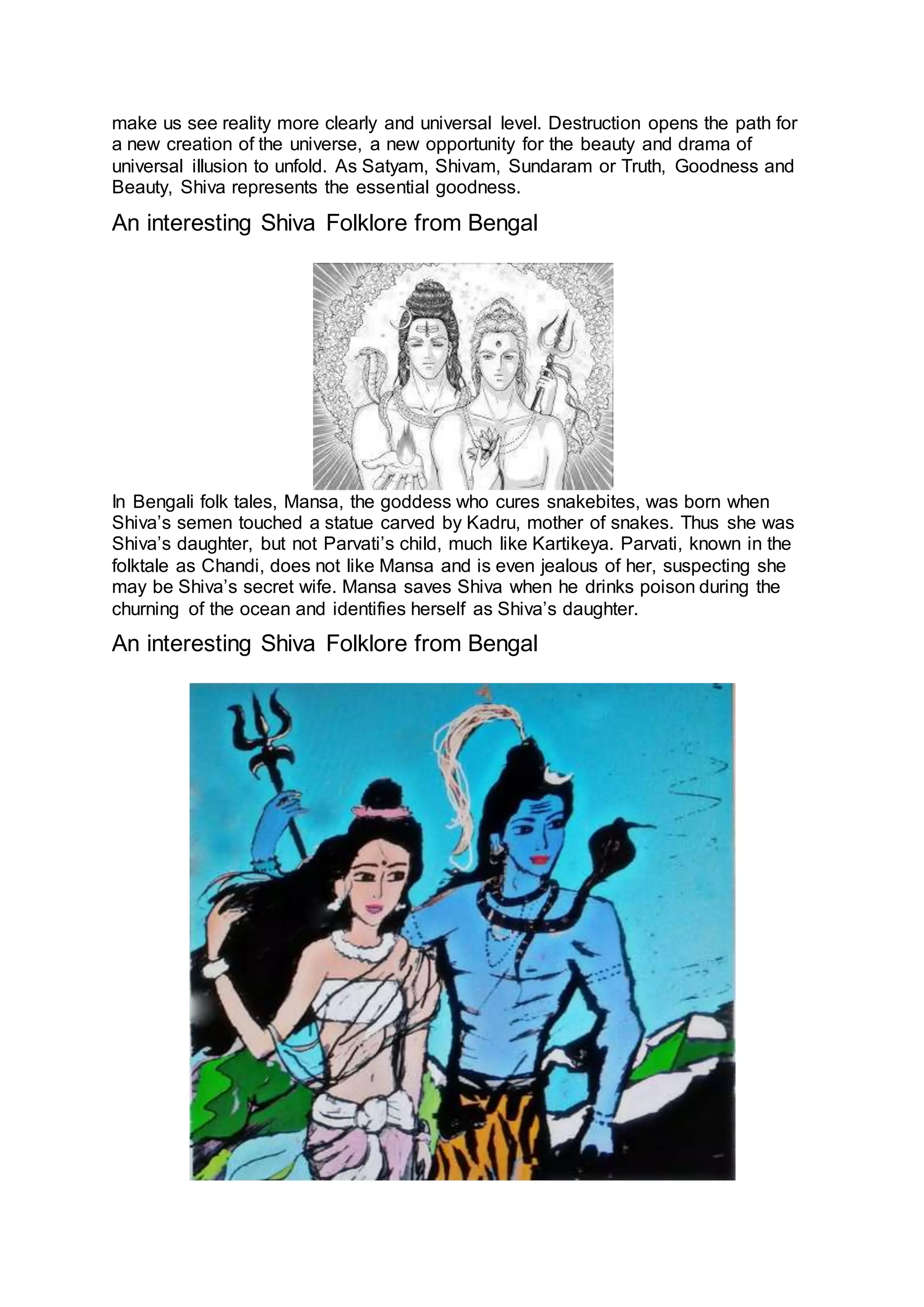 make us see reality more clearly and universal level. Destruction opens the path for
a new creation of the universe, a new opportunity for the beauty and drama of
universal illusion to unfold. As Satyam, Shivam, Sundaram or Truth, Goodness and
Beauty, Shiva represents the essential goodness.
An interesting Shiva Folklore from Bengal
25
In Bengali folk tales, Mansa, the goddess who cures snakebites, was born when
Shiva’s semen touched a statue carved by Kadru, mother of snakes. Thus she was
Shiva’s daughter, but not Parvati’s child, much like Kartikeya. Parvati, known in the
folktale as Chandi, does not like Mansa and is even jealous of her, suspecting she
may be Shiva’s secret wife. Mansa saves Shiva when he drinks poison during the
churning of the ocean and identifies herself as Shiva’s daughter.
An interesting Shiva Folklore from Bengal
26
 