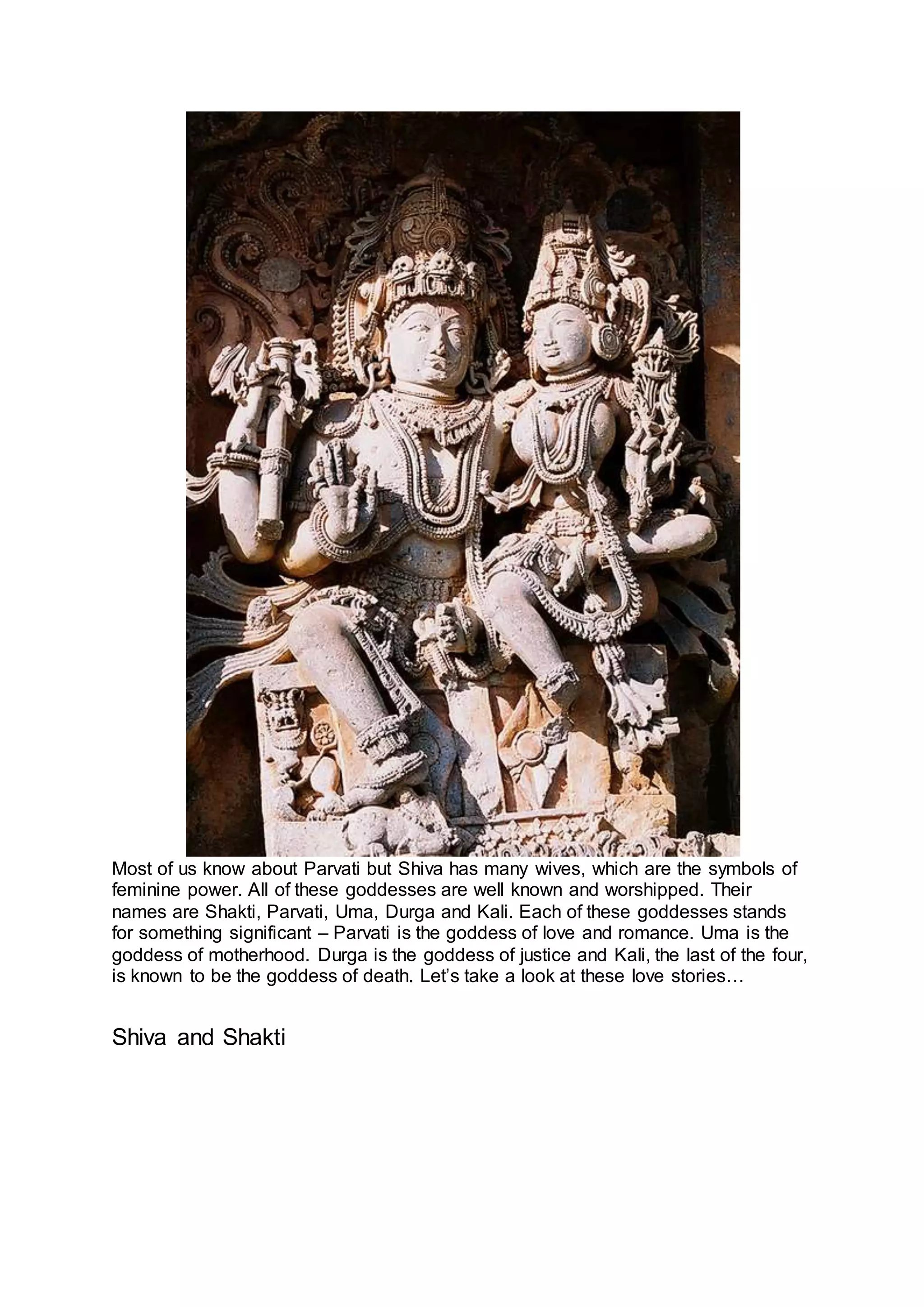 Most of us know about Parvati but Shiva has many wives, which are the symbols of
feminine power. All of these goddesses are well known and worshipped. Their
names are Shakti, Parvati, Uma, Durga and Kali. Each of these goddesses stands
for something significant – Parvati is the goddess of love and romance. Uma is the
goddess of motherhood. Durga is the goddess of justice and Kali, the last of the four,
is known to be the goddess of death. Let’s take a look at these love stories…
Shiva and Shakti
4
 