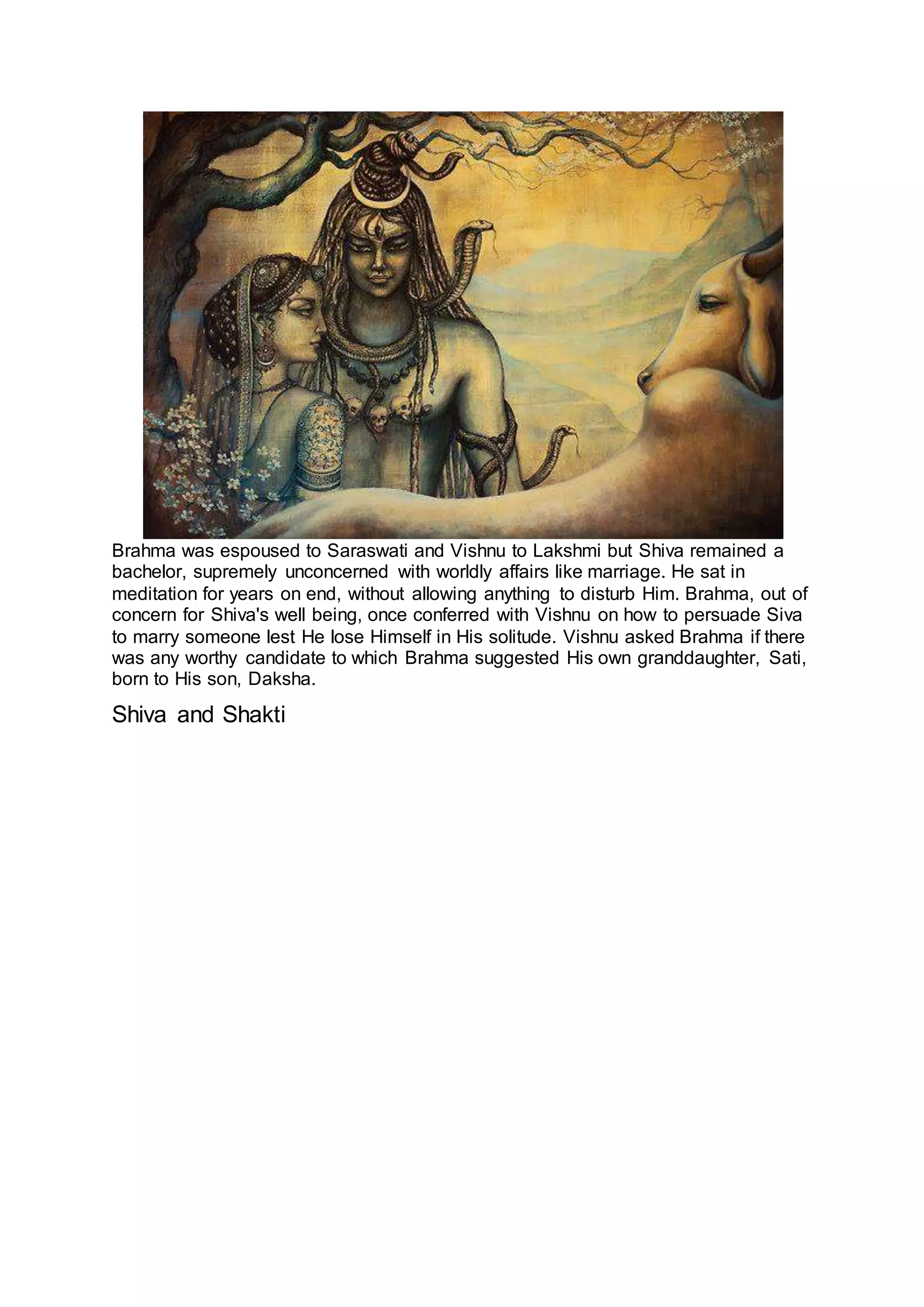 Brahma was espoused to Saraswati and Vishnu to Lakshmi but Shiva remained a
bachelor, supremely unconcerned with worldly affairs like marriage. He sat in
meditation for years on end, without allowing anything to disturb Him. Brahma, out of
concern for Shiva's well being, once conferred with Vishnu on how to persuade Siva
to marry someone lest He lose Himself in His solitude. Vishnu asked Brahma if there
was any worthy candidate to which Brahma suggested His own granddaughter, Sati,
born to His son, Daksha.
Shiva and Shakti
5
 